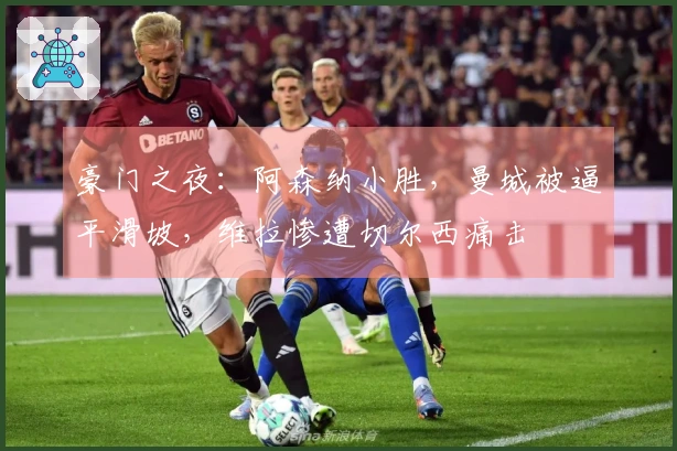 豪门之夜：阿森纳小胜，曼城被逼平滑坡，维拉惨遭切尔西痛击