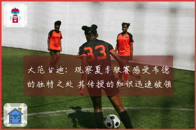 大范甘迪：观察夏季联赛感受韦德的独特之处 其传授的知识迅速被领悟