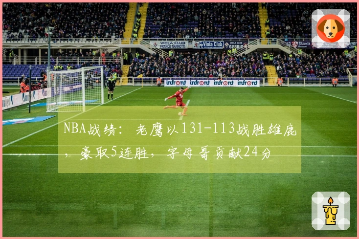 NBA战绩：老鹰以131-113战胜雄鹿，豪取5连胜，字母哥贡献24分
