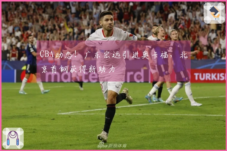 CBA动态！广东宏远引进奥卡福，北京首钢获得新助力
