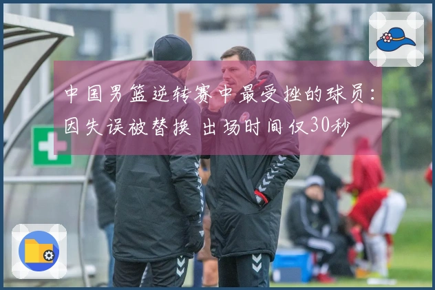 中国男篮逆转赛中最受挫的球员：因失误被替换 出场时间仅30秒