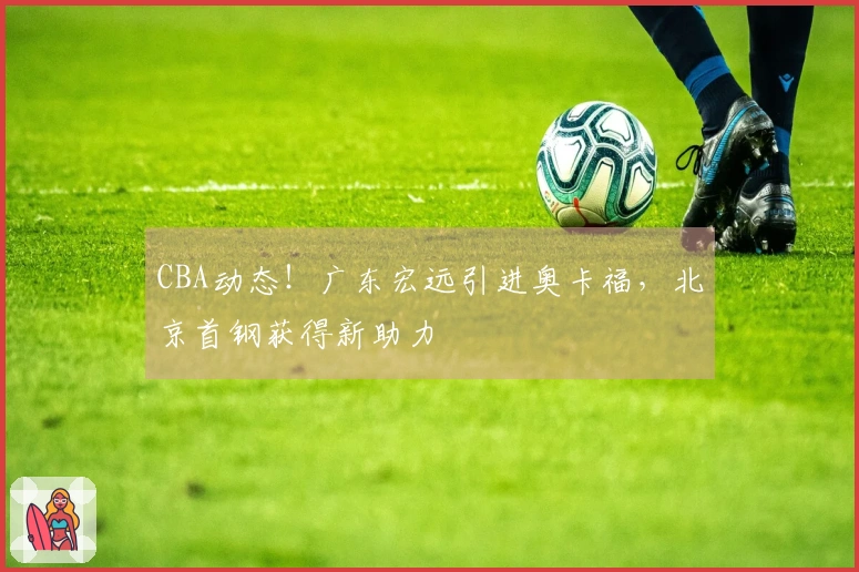 CBA动态！广东宏远引进奥卡福，北京首钢获得新助力