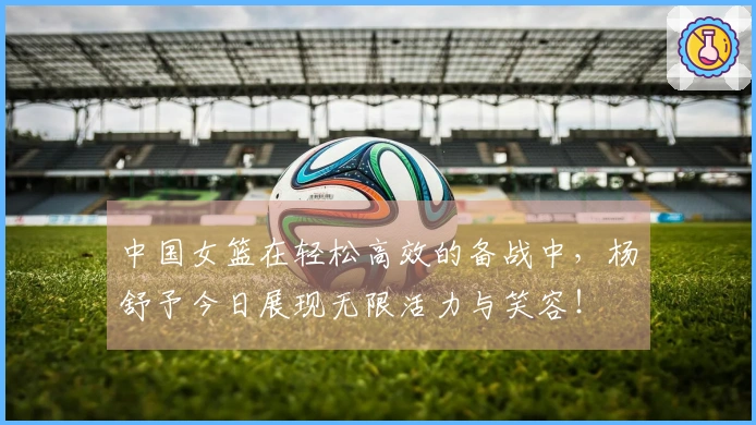 中国女篮在轻松高效的备战中，杨舒予今日展现无限活力与笑容！