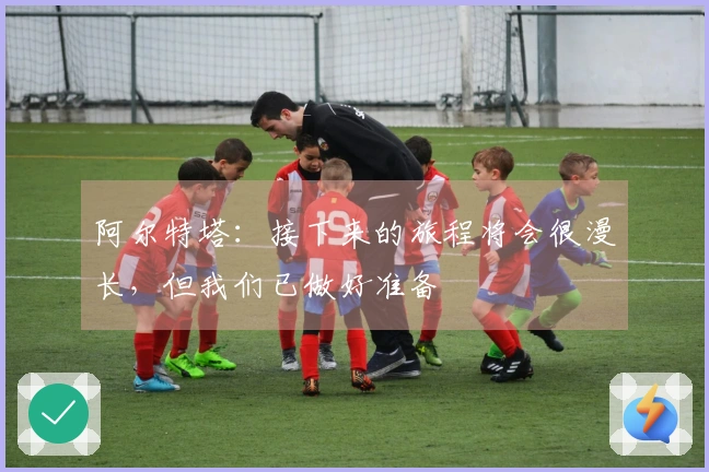 阿尔特塔：接下来的旅程将会很漫长，但我们已做好准备