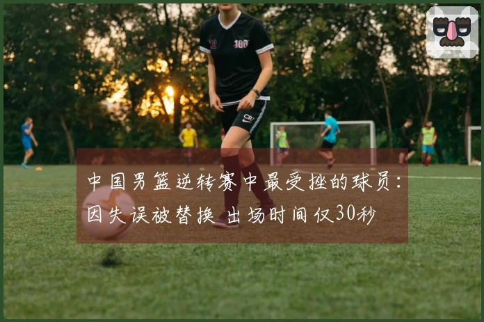 中国男篮逆转赛中最受挫的球员：因失误被替换 出场时间仅30秒