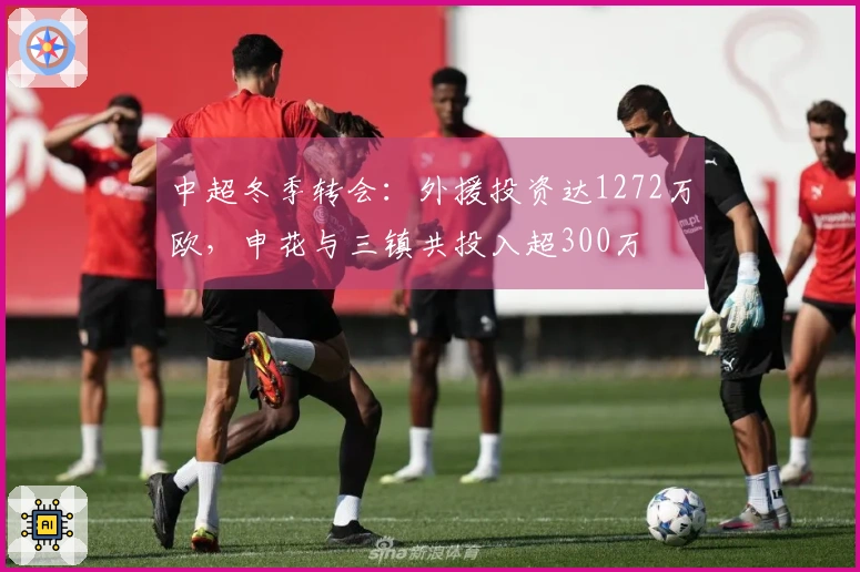 中超冬季转会：外援投资达1272万欧，申花与三镇共投入超300万