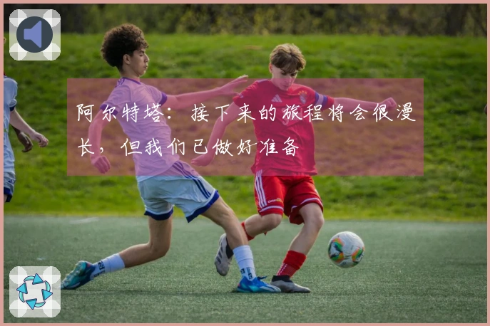 阿尔特塔：接下来的旅程将会很漫长，但我们已做好准备