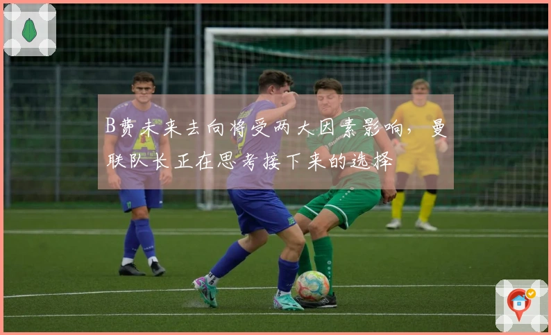B费未来去向将受两大因素影响，曼联队长正在思考接下来的选择