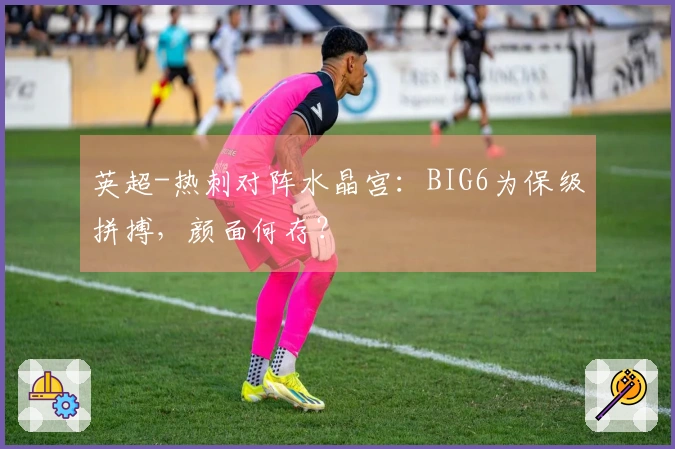 英超-热刺对阵水晶宫：BIG6为保级拼搏，颜面何存？